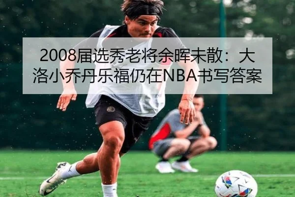2008届选秀老将余晖未散：大洛小乔丹乐福仍在NBA书写答案